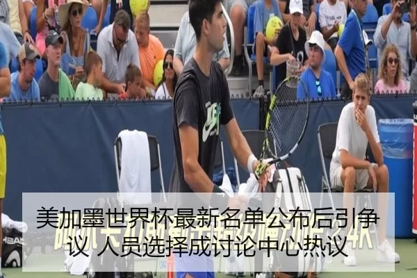 美加墨世界杯最新名单公布后引争议 人员选择成讨论中心热议