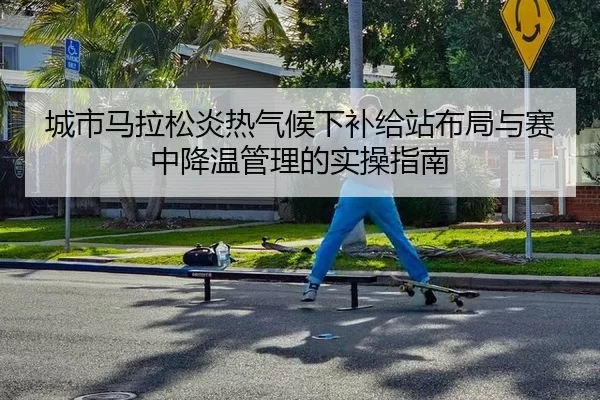 城市马拉松炎热气候下补给站布局与赛中降温管理的实操指南