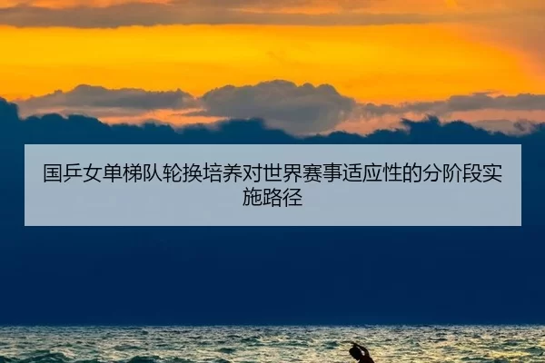 国乒女单梯队轮换培养对世界赛事适应性的分阶段实施路径
